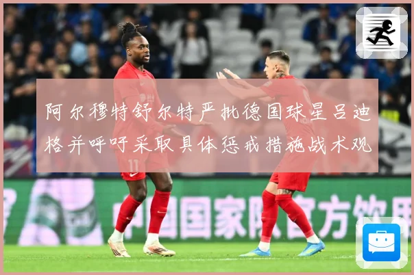 阿尔穆特舒尔特严批德国球星吕迪格并呼吁采取具体惩戒措施战术观察