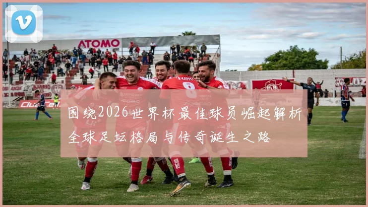 围绕2026世界杯最佳球员崛起解析全球足坛格局与传奇诞生之路