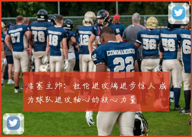 活塞主帅：杜伦进攻端进步惊人 成为球队进攻轴心的核心力量