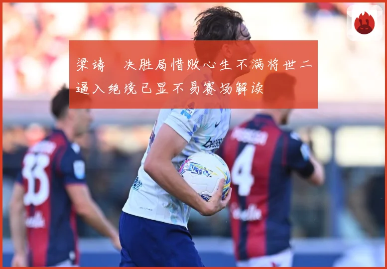 梁靖崑决胜局惜败心生不满将世二逼入绝境已显不易赛场解读