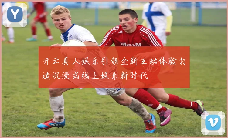 开云真人娱乐引领全新互动体验打造沉浸式线上娱乐新时代
