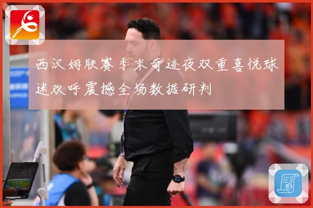 西汉姆联赛季末奇迹夜双重喜悦球迷欢呼震撼全场数据研判