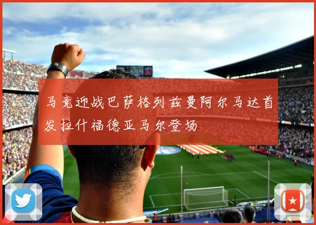 马竞迎战巴萨格列兹曼阿尔马达首发拉什福德亚马尔登场